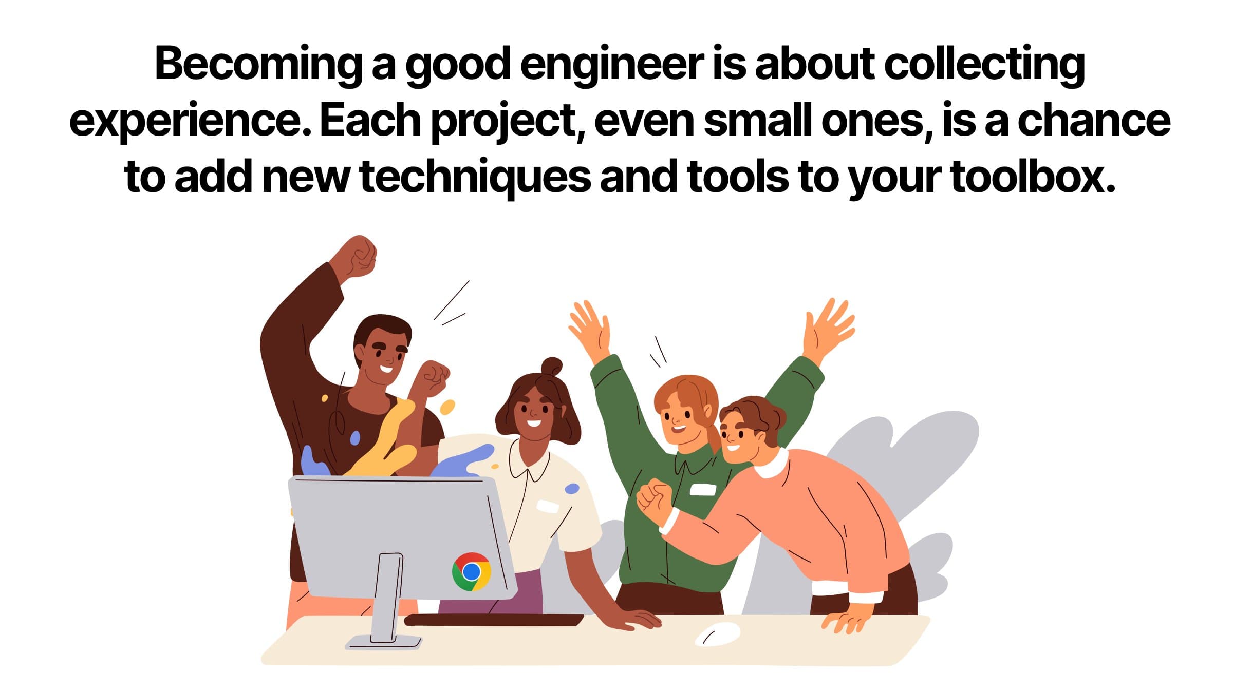 Becoming a good engineer is about collecting experience. Each project, even small ones, is a chance to add new techniques and tools to your toolbox. W