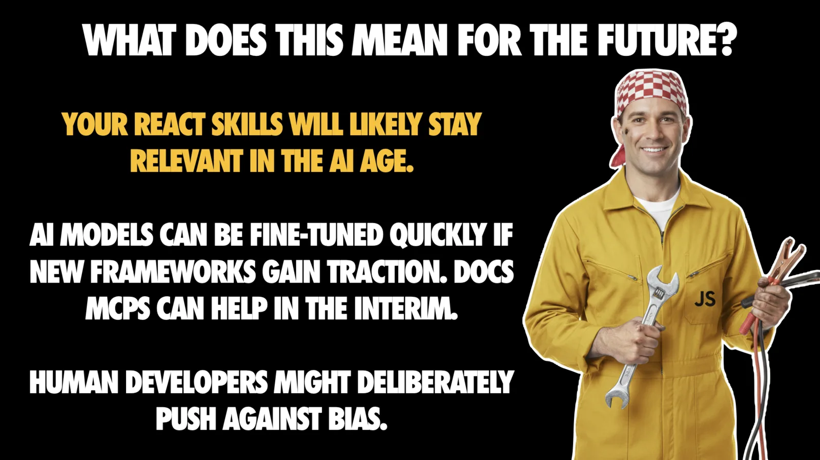 Slide headed 'WHAT DOES THIS MEAN FOR THE FUTURE?' on black. Yellow text: 'Your React skills will likely stay relevant in the AI age.' White text below: 'AI models can be fine-tuned quickly if new frameworks gain traction. Docs MCPs can help in the interim.' Then: 'Human developers might deliberately push against bias.' On the right is a photo of a smiling mechanic in yellow overalls marked 'JS' on the pocket, wearing a red checked bandana and holding a large wrench and a bundle of cables.