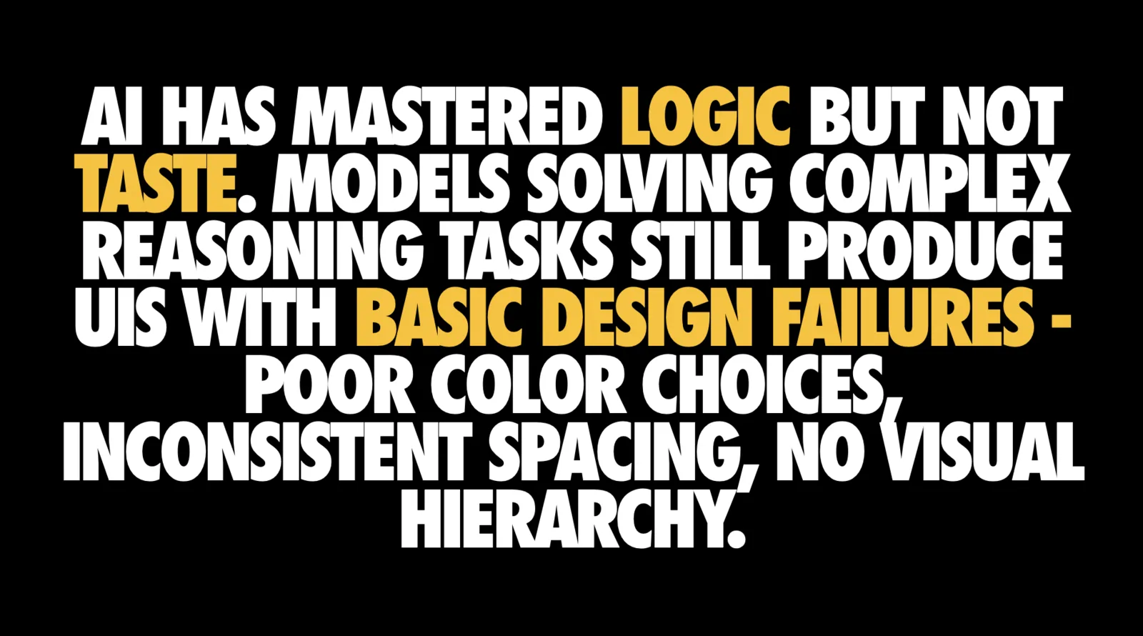 Text-only slide on black in large condensed capitals reading 'AI HAS MASTERED LOGIC BUT NOT TASTE. MODELS SOLVING COMPLEX REASONING TASKS STILL PRODUCE UIS WITH BASIC DESIGN FAILURES - POOR COLOR CHOICES, INCONSISTENT SPACING, NO VISUAL HIERARCHY.' The words 'LOGIC', 'TASTE' and 'BASIC DESIGN FAILURES' are highlighted in yellow.