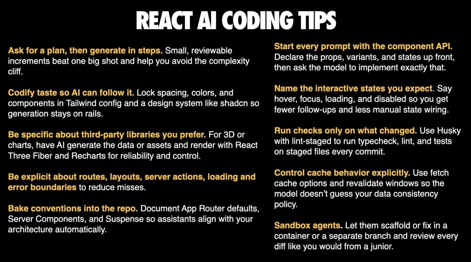 Slide titled 'REACT AI CODING TIPS' listing ten tips in two columns, each with a yellow lead-in. Ask for a plan, then generate in steps, since small reviewable increments beat one big shot and help avoid the complexity cliff. Codify taste so AI can follow it, locking spacing, colors and components in Tailwind config and a design system like shadcn. Be specific about third-party libraries you prefer, for example having AI generate data or assets and render with React Three Fiber and Recharts. Be explicit about routes, layouts, server actions, loading and error boundaries. Bake conventions into the repo, documenting App Router defaults, Server Components and Suspense. Start every prompt with the component API, declaring props, variants and states up front. Name the interactive states you expect, such as hover, focus, loading and disabled. Run checks only on what changed, using Husky with lint-staged. Control cache behavior explicitly with fetch cache options and revalidate windows. Sandbox agents, letting them scaffold or fix in a container or separate branch and reviewing every diff like you would from a junior.