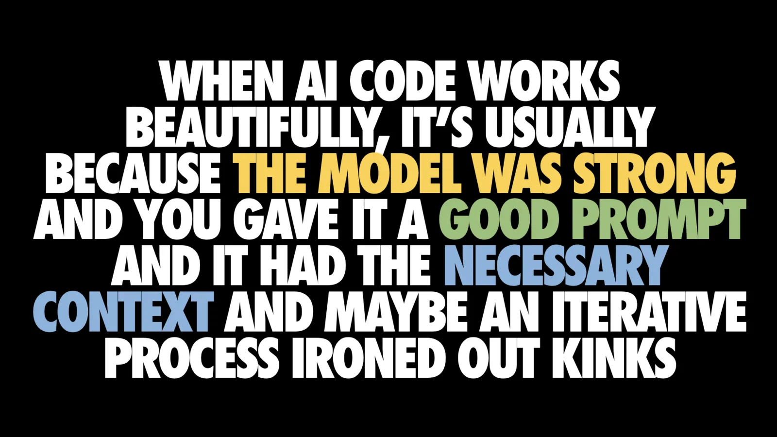Text-only slide on black in large condensed capitals reading 'WHEN AI CODE WORKS BEAUTIFULLY, IT'S USUALLY BECAUSE THE MODEL WAS STRONG AND YOU GAVE IT A GOOD PROMPT AND IT HAD THE NECESSARY CONTEXT AND MAYBE AN ITERATIVE PROCESS IRONED OUT KINKS', with 'the model was strong' in yellow, 'good prompt' in green and 'necessary context' in blue.